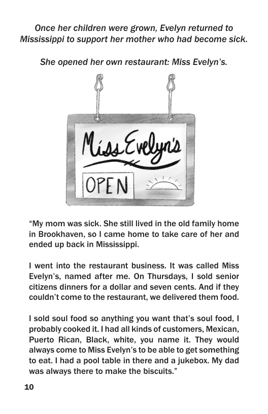 Once her children were grown, Evelyn returned to Mississippi to support her mother who had become sick.  She opened her own restaurant: Miss Evelyn’s.  “My mom was sick. She still lived in the old family home in Brookhaven, so | came home to take care of her and ended up back in Mississippi.  | went into the restaurant business. It was called Miss Evelyn’s, named after me. On Thursdays, | sold senior citizens dinners for a dollar and seven cents. And if they couldn’t come to the restaurant, we delivered them food.  1 sold soul food so anything you want that’s soul food, | probably cooked it. | had all kinds of customers, Mexican, Puerto Rican, Black, white, you name it. They would always come to Miss Evelyn’s to be able to get something to eat. | had a pool table in there and a jukebox. My dad was always there to make the biscuits.”  10 